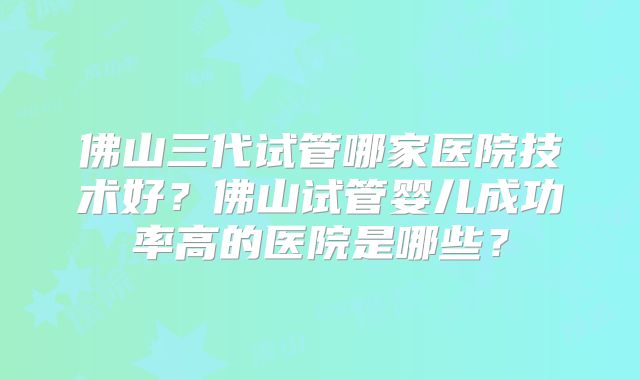 佛山三代试管哪家医院技术好？佛山试管婴儿成功率高的医院是哪些？