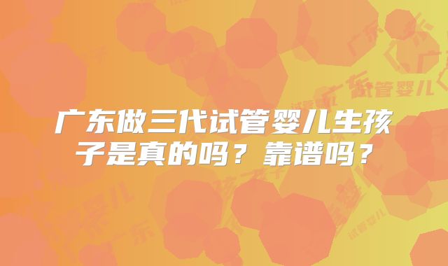 广东做三代试管婴儿生孩子是真的吗?靠谱吗?