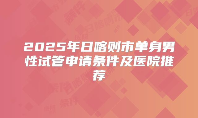 2025年日喀则市单身男性试管申请条件及医院推荐