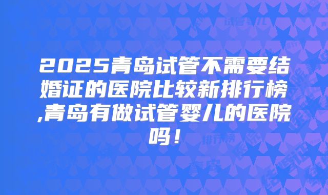 2025青岛试管不需要结婚证的医院比较新排行榜,青岛有做试管婴儿的医院吗！