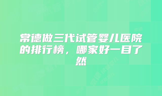 常德做三代试管婴儿医院的排行榜，哪家好一目了然