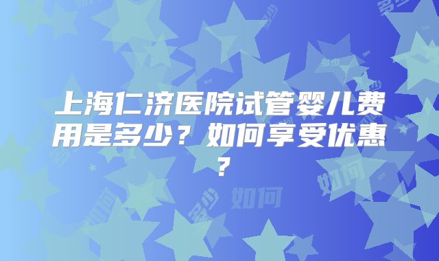 上海仁济医院试管婴儿费用是多少？如何享受优惠？