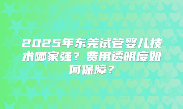 2025年东莞试管婴儿技术哪家强?费用透明度如何保障?