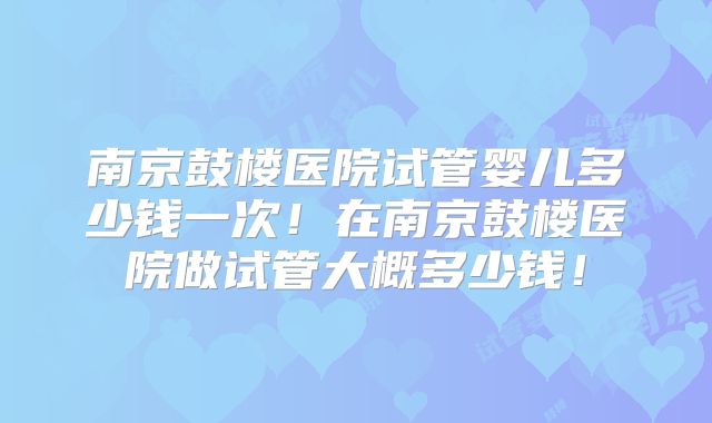南京鼓楼医院试管婴儿多少钱一次！在南京鼓楼医院做试管大概多少钱！