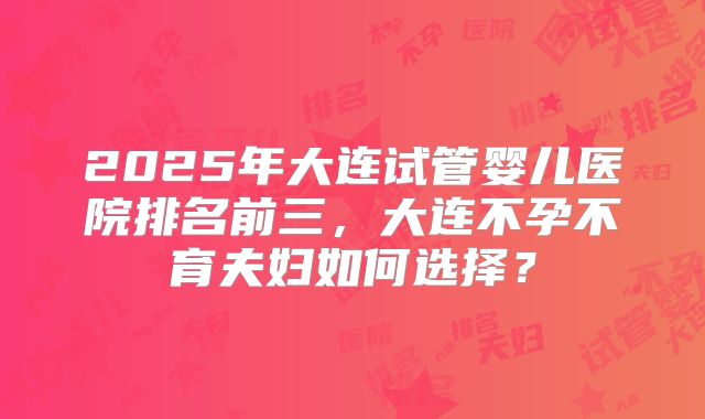 2025年大连试管婴儿医院排名前三，大连不孕不育夫妇如何选择？