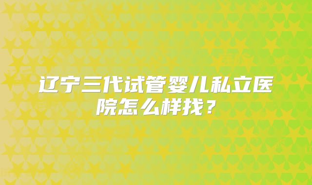 辽宁三代试管婴儿私立医院怎么样找?