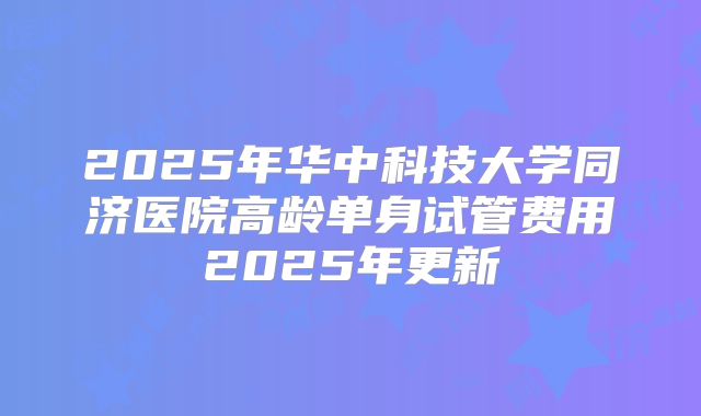 2025年华中科技大学同济医院高龄单身试管费用2025年更新