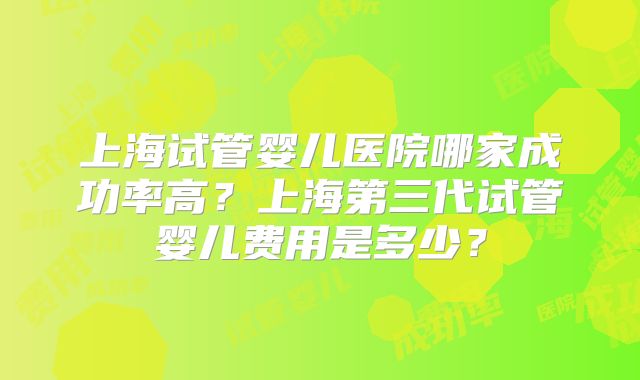 上海试管婴儿医院哪家成功率高?上海第三代试管婴儿费用是多少?