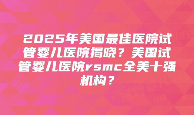 2025年美国最佳医院试管婴儿医院揭晓?美国试管婴儿医院rsmc全美十强机构?