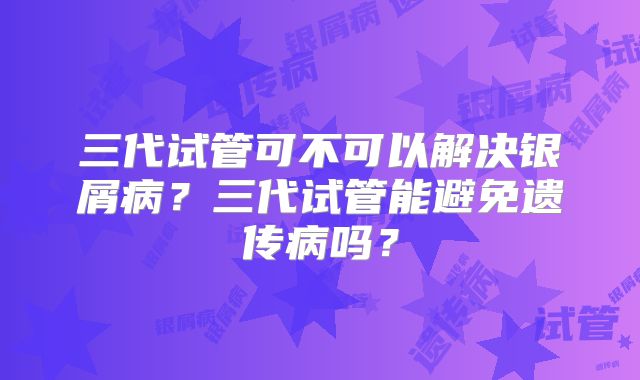 三代试管可不可以解决银屑病？三代试管能避免遗传病吗？