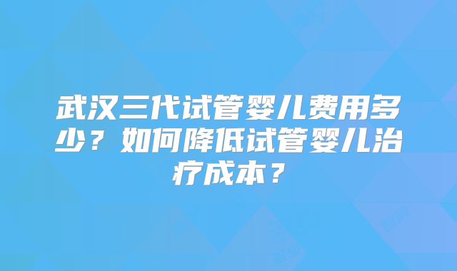 武汉三代试管婴儿费用多少？如何降低试管婴儿治疗成本？