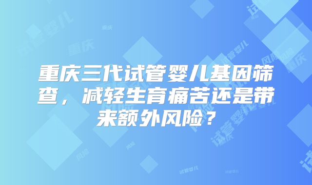 重庆三代试管婴儿基因筛查,减轻生育痛苦还是带来额外风险?