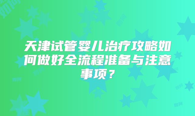 天津试管婴儿治疗攻略如何做好全流程准备与注意事项?