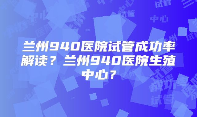 兰州940医院试管成功率解读？兰州940医院生殖中心？