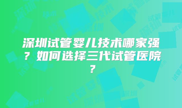 深圳试管婴儿技术哪家强？如何选择三代试管医院？
