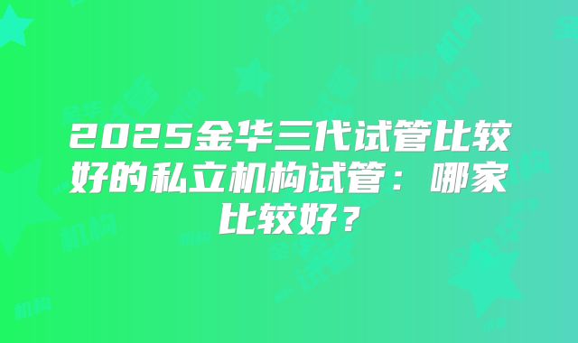 2025金华三代试管比较好的私立机构试管：哪家比较好？