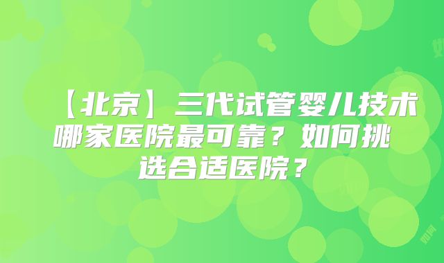【北京】三代试管婴儿技术哪家医院最可靠？如何挑选合适医院？