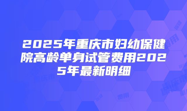 2025年重庆市妇幼保健院高龄单身试管费用2025年最新明细