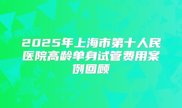 2025年上海市第十人民医院高龄单身试管费用案例回顾
