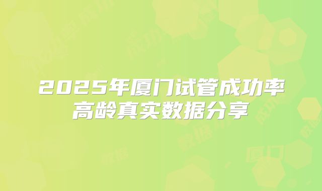 2025年厦门试管成功率高龄真实数据分享