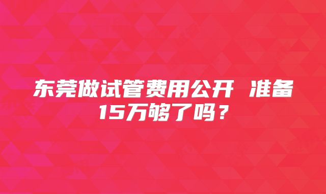 东莞做试管费用公开 准备15万够了吗？