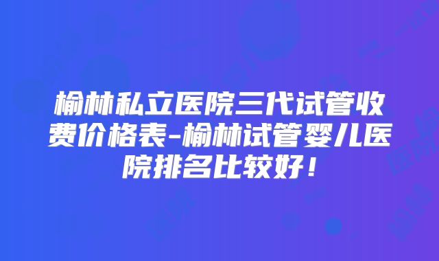 榆林私立医院三代试管收费价格表-榆林试管婴儿医院排名比较好!