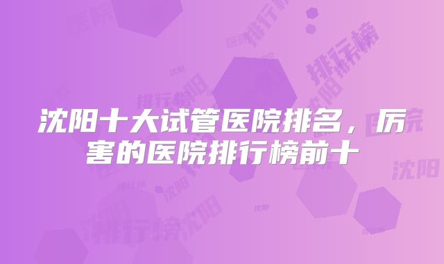 沈阳十大试管医院排名，厉害的医院排行榜前十