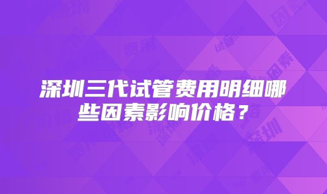 深圳三代试管费用明细哪些因素影响价格？