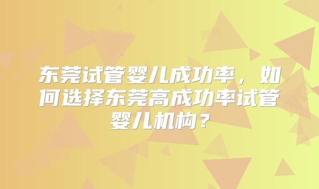 东莞试管婴儿成功率,如何选择东莞高成功率试管婴儿机构?