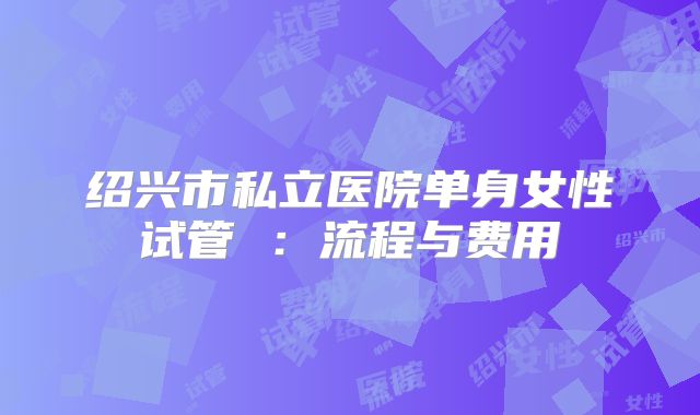 绍兴市私立医院单身女性试管 ：流程与费用