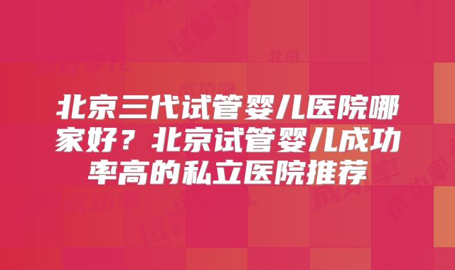 北京三代试管婴儿医院哪家好？北京试管婴儿成功率高的私立医院推荐