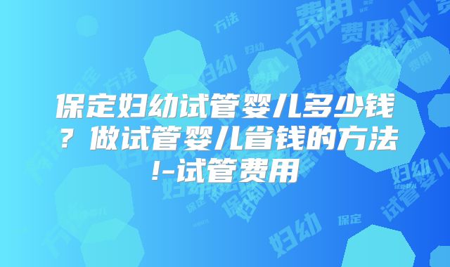 保定妇幼试管婴儿多少钱?做试管婴儿省钱的方法!-试管费用