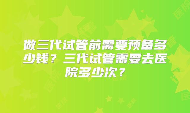 做三代试管前需要预备多少钱?三代试管需要去医院多少次?