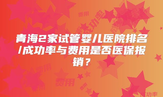 青海2家试管婴儿医院排名/成功率与费用是否医保报销?