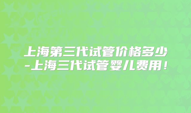 上海第三代试管价格多少-上海三代试管婴儿费用！