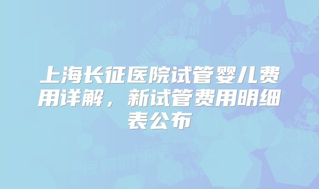 上海长征医院试管婴儿费用详解,新试管费用明细表公布