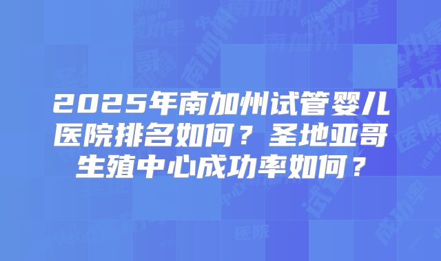 2025年南加州试管婴儿医院排名如何？圣地亚哥生殖中心成功率如何？
