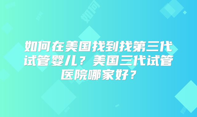 如何在美国找到找第三代试管婴儿？美国三代试管医院哪家好？