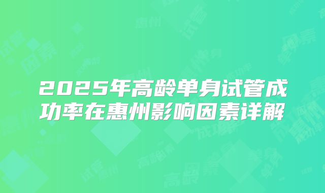 2025年高龄单身试管成功率在惠州影响因素详解