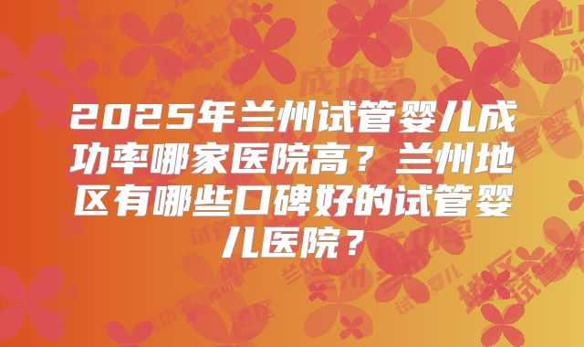 2025年兰州试管婴儿成功率哪家医院高?兰州地区有哪些口碑好的试管婴儿医院?