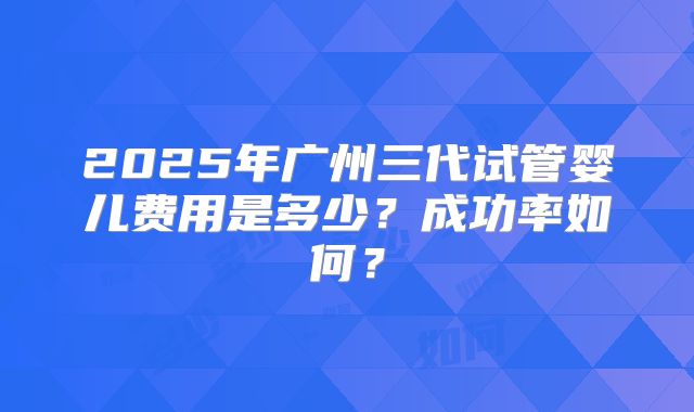2025年广州三代试管婴儿费用是多少？成功率如何？
