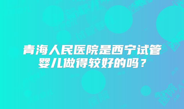 青海人民医院是西宁试管婴儿做得较好的吗?