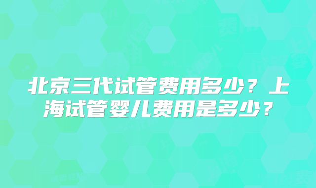 北京三代试管费用多少?上海试管婴儿费用是多少?