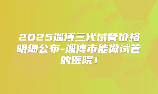 2025淄博三代试管价格明细公布-淄博市能做试管的医院!