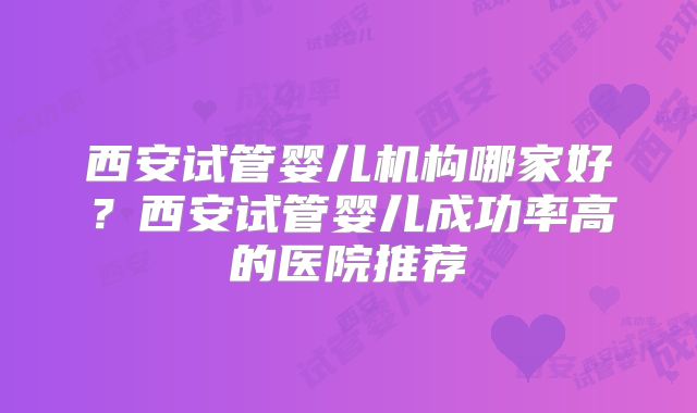 西安试管婴儿机构哪家好?西安试管婴儿成功率高的医院推荐