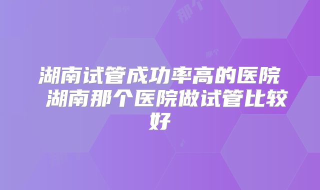 湖南试管成功率高的医院 湖南那个医院做试管比较好