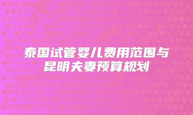 泰国试管婴儿费用范围与昆明夫妻预算规划