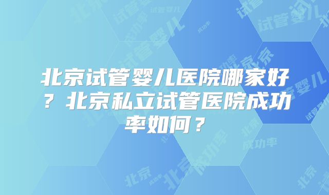 北京试管婴儿医院哪家好?北京私立试管医院成功率如何?