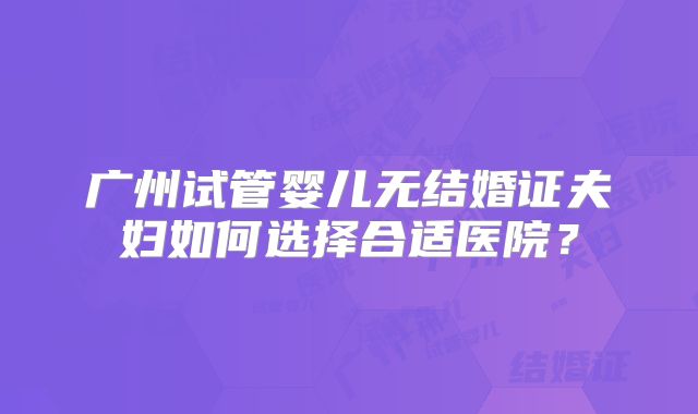 广州试管婴儿无结婚证夫妇如何选择合适医院？