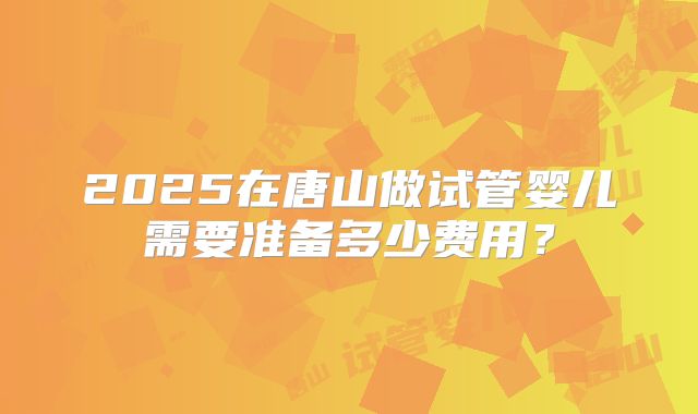 2025在唐山做试管婴儿需要准备多少费用?